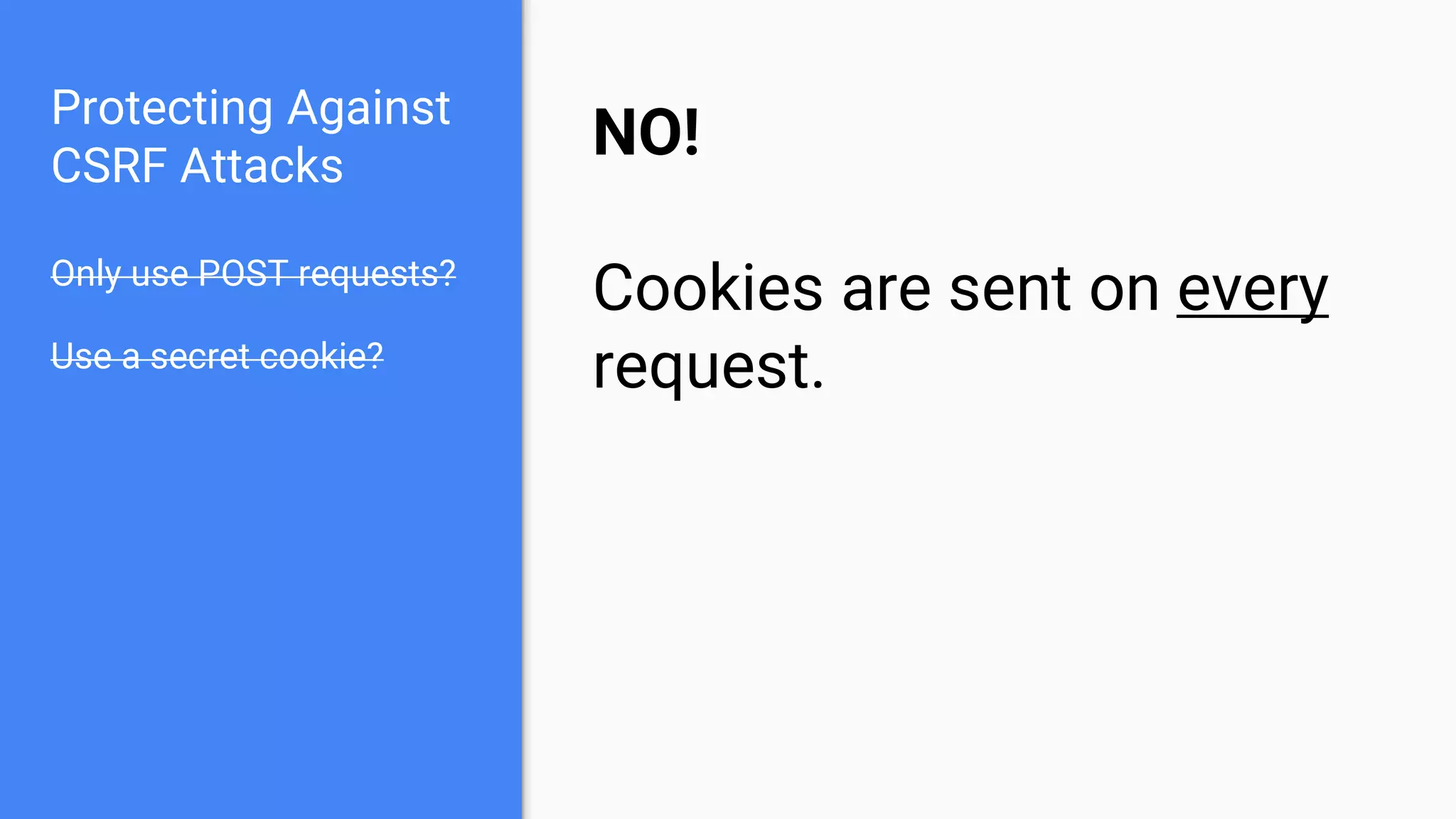 Protecting Against
CSRF Attacks
Only use POST requests?
Use a secret cookie?
NO!
Cookies are sent on every
request.
 