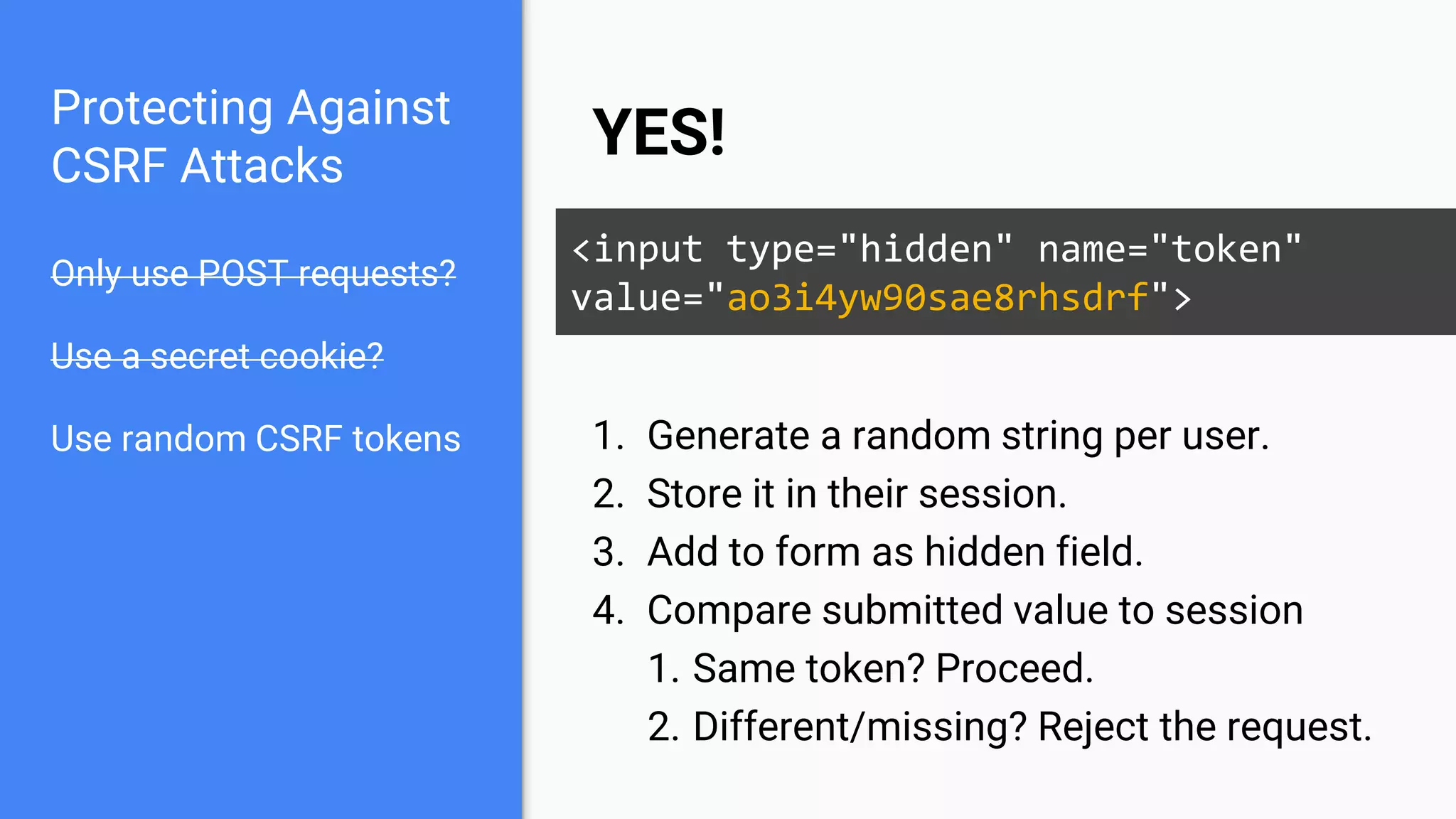 Protecting Against
CSRF Attacks
Only use POST requests?
Use a secret cookie?
Use random CSRF tokens
YES!
<input type="hidden" name="token"
value="ao3i4yw90sae8rhsdrf">
1. Generate a random string per user.
2. Store it in their session.
3. Add to form as hidden field.
4. Compare submitted value to session
1. Same token? Proceed.
2. Different/missing? Reject the request.
 