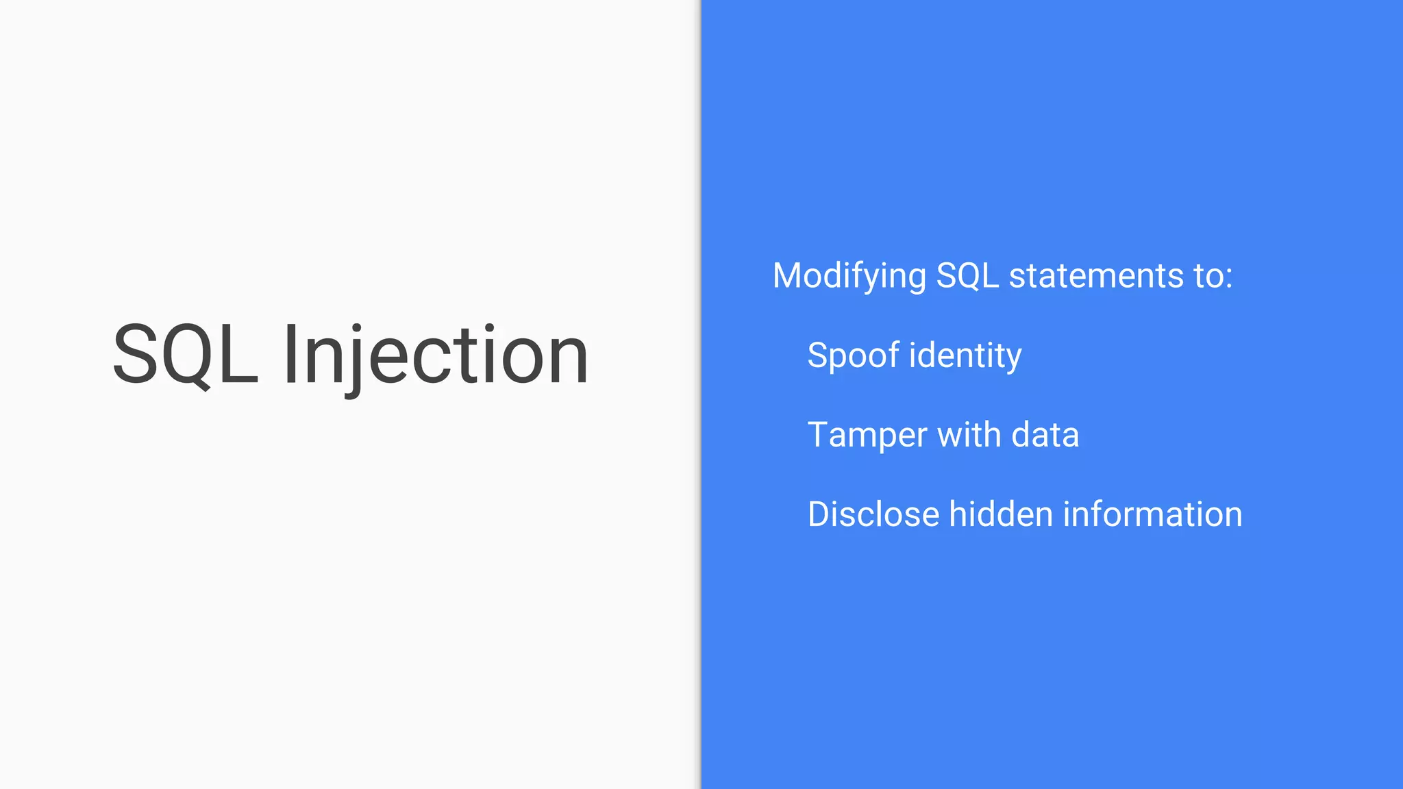 SQL Injection
Modifying SQL statements to:
Spoof identity
Tamper with data
Disclose hidden information
 