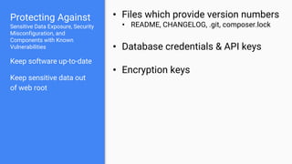 Protecting Against
Sensitive Data Exposure, Security
Misconfiguration, and
Components with Known
Vulnerabilities
Keep software up-to-date
Keep sensitive data out
of web root
• Files which provide version numbers
• README, CHANGELOG, .git, composer.lock
• Database credentials & API keys
• Encryption keys
 