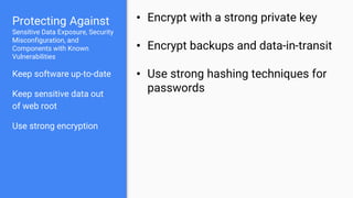 Protecting Against
Sensitive Data Exposure, Security
Misconfiguration, and
Components with Known
Vulnerabilities
Keep software up-to-date
Keep sensitive data out
of web root
Use strong encryption
• Encrypt with a strong private key
• Encrypt backups and data-in-transit
• Use strong hashing techniques for
passwords
 