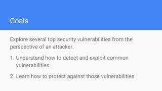 Goals
Explore several top security vulnerabilities from the
perspective of an attacker.
1. Understand how to detect and exploit common
vulnerabilities
2. Learn how to protect against those vulnerabilities
 