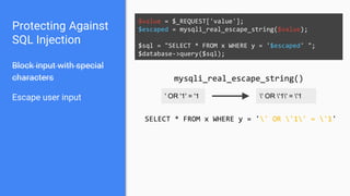 Protecting Against
SQL Injection
Block input with special
characters
Escape user input
$value = $_REQUEST['value'];
$escaped = mysqli_real_escape_string($value);
$sql = "SELECT * FROM x WHERE y = '$escaped' ";
$database->query($sql);
' OR '1' = '1 ' OR '1' = '1
mysqli_real_escape_string()
SELECT * FROM x WHERE y = '' OR '1' = '1'
 