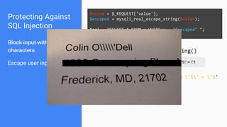 Protecting Against
SQL Injection
Block input with special
characters
Escape user input
$value = $_REQUEST['value'];
$escaped = mysqli_real_escape_string($value);
$sql = "SELECT * FROM x WHERE y = '$escaped' ";
$database->query($sql);
' OR '1' = '1 ' OR '1' = '1
mysqli_real_escape_string()
SELECT * FROM x WHERE y = '' OR '1' = '1'
 