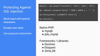 Protecting Against
SQL Injection
Block input with special
characters
Escape user input
Use prepared statements
$mysqli = new mysqli("localhost", "user", "pass", "db");
$q = $mysqli->prepare("SELECT * FROM x WHERE y = '?' ");
$q->bind_param(1, $_REQUEST['value']);
$q->execute();
Native PHP:
● mysqli
● pdo_mysql
Frameworks / Libraries:
● Doctrine
● Eloquent
● Zend_Db
 