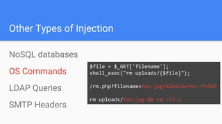 Other Types of Injection
NoSQL databases
OS Commands
LDAP Queries
SMTP Headers
$file = $_GET['filename'];
shell_exec("rm uploads/{$file}");
/rm.php?filename=foo.jpg+%26%26+rm+-rf+%2F
rm uploads/foo.jpg && rm -rf /
 