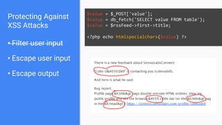 Protecting Against
XSS Attacks
• Filter user input
• Escape user input
• Escape output
$value = $_POST['value'];
$value = db_fetch('SELECT value FROM table');
$value = $rssFeed->first->title;
<?php echo htmlspecialchars($value) ?>
 