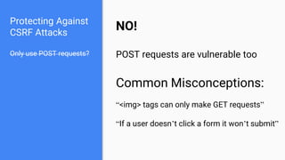 Protecting Against
CSRF Attacks
Only use POST requests?
NO!
POST requests are vulnerable too
Common Misconceptions:
“<img> tags can only make GET requests”
“If a user doesn’t click a form it won’t submit”
 