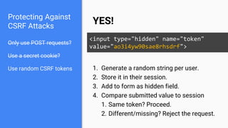 Protecting Against
CSRF Attacks
Only use POST requests?
Use a secret cookie?
Use random CSRF tokens
YES!
<input type="hidden" name="token"
value="ao3i4yw90sae8rhsdrf">
1. Generate a random string per user.
2. Store it in their session.
3. Add to form as hidden field.
4. Compare submitted value to session
1. Same token? Proceed.
2. Different/missing? Reject the request.
 