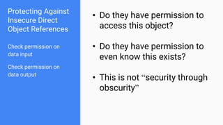 Protecting Against
Insecure Direct
Object References
Check permission on
data input
Check permission on
data output
• Do they have permission to
access this object?
• Do they have permission to
even know this exists?
• This is not “security through
obscurity”
 