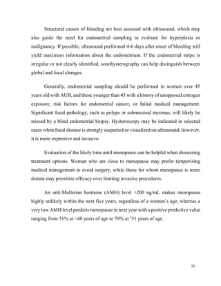 11
Structural causes of bleeding are best assessed with ultrasound, which may
also guide the need for endometrial sampling to evaluate for hyperplasia or
malignancy. If possible, ultrasound performed 4-6 days after onset of bleeding will
yield maximum information about the endometrium. If the endometrial stripe is
irregular or not clearly identified, sonohysterography can help distinguish between
global and focal changes.
Generally, endometrial sampling should be performed in women over 45
years old with AUB, and those younger than 45 with a history of unopposed estrogen
exposure, risk factors for endometrial cancer, or failed medical management.
Significant focal pathology, such as polyps or submucosal myomas, will likely be
missed by a blind endometrial biopsy. Hysteroscopy may be indicated in selected
cases when focal disease is strongly suspected or visualized on ultrasound; however,
it is more expensive and invasive.
Evaluation of the likely time until menopause can be helpful when discussing
treatment options. Women who are close to menopause may prefer temporizing
medical management to avoid surgery, while those for whom menopause is more
distant may prioritize efficacy over limiting invasive procedures.
An anti-Mullerian hormone (AMH) level >200 ng/mL makes menopause
highly unlikely within the next five years, regardless of a woman’s age, whereas a
very low AMH level predicts menopause in next year with a positive predictive value
ranging from 51% at <48 years of age to 79% at ³51 years of age.
 