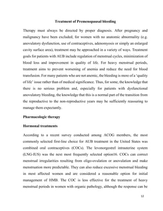 12
Treatment of Premenopausal bleeding
Therapy must always be directed by proper diagnosis. After pregnancy and
malignancy have been excluded, for women with no anatomic abnormality (e.g.
anovulatory dysfunction, use of contraceptives, adenomyosis or simply an enlarged
cavity surface area), treatment may be approached in a variety of ways. Treatment
goals for patients with AUB include regulation of menstrual cycles, minimization of
blood loss and improvement in quality of life. For heavy menstrual periods,
treatment aims to prevent worsening of anemia and reduce the need for blood
transfusion. For many patients who are not anemic, the bleeding is more of a ‘quality
of life’ issue rather than of medical significance. Thus, for some, the knowledge that
there is no serious problem and, especially for patients with dysfunctional
anovulatory bleeding, the knowledge that this is a normal part of the transition from
the reproductive to the non-reproductive years may be sufficiently reassuring to
manage them expectantly.
Pharmacologic therapy
Hormonal treatments
According to a recent survey conducted among ACOG members, the most
commonly selected first-line choice for AUB treatment in the United States was
combined oral contraceptives (COCs). The levonorgestrel intrauterine system
(LNG-IUS) was the next most frequently selected option16. COCs can correct
menstrual irregularities resulting from oligo-ovulation or anovulation and make
menstruation more predictable. They can also reduce excessive menstrual bleeding
in most affected women and are considered a reasonable option for initial
management of HMB. The COC is less effective for the treatment of heavy
menstrual periods in women with organic pathology, although the response can be
 