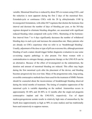 13
variable. Menstrual blood loss is reduced by about 50% in women using COCs, and
the reduction is most apparent during the first 2 days of the menstrual flow.
Extended-cycle or continuous COCs with the 20 lg ethinylestradio l/100 lg
levonorgestrel formulation, with either 84/7 regimens that shorten the hormone-free
interval and decrease the number of days of bleeding per year, or the 365-day
regimen designed to eliminate bleeding altogether, are associated with significant
reduced bleeding when compared with cyclic COCs. Shortening of the hormone-
free interval from 7 to 4 days significantly decreases the number of withdrawal
bleeding days in each cycle and increases the amenorrhea rate. Many patients who
are already on COCs experience what we refer to as ‘breakthrough bleeding’.
Usually, adjustment of the dose or type of pill can overcome this, although persistent
bleeding of such a nature should trigger further diagnostic evaluation in case some
co-existing organic pathology is also present. For those women with a
contraindication to estrogen therapy, progesterone therapy or the LNG-IUS can be
an alternative. Because of the effect of levonorgestrel on the endometrium, the
duration and amount of menstrual bleeding are reduced. This effect may begin
during the first menstrual cycle after the placement of the device, and bleeding
becomes progressively less over time. Many of the progesterone-only, long-acting,
reversible contraceptive methods have been used for the treatment of HMB. Patients
should be counseled about the inconvenience of breakthrough bleeding observed
during the initial months of treatment. The timing of complete suppression of the
menstrual cycle is variable depending on the method. Amenorrhea occurs in
approximately 30–40% and 20–80% in 12 months after the single-rod progestin
contraceptive implant and the LNG-IUS, respectively. Use of depot
medroxyprogesterone acetate results in relatively high rates of amenorrhea by the
fourth dose (approximately as high as 90% in some studies) and has traditionally
been used extensively to suppress menses.
 