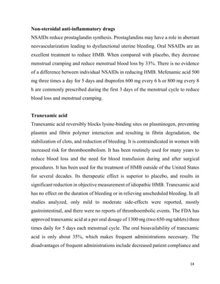 14
Non-steroidal anti-inflammatory drugs
NSAIDs reduce prostaglandin synthesis. Prostaglandins may have a role in aberrant
neovascularization leading to dysfunctional uterine bleeding. Oral NSAIDs are an
excellent treatment to reduce HMB. When compared with placebo, they decrease
menstrual cramping and reduce menstrual blood loss by 33%. There is no evidence
of a difference between individual NSAIDs in reducing HMB. Mefenamic acid 500
mg three times a day for 5 days and ibuprofen 600 mg every 6 h or 800 mg every 8
h are commonly prescribed during the first 3 days of the menstrual cycle to reduce
blood loss and menstrual cramping.
Tranexamic acid
Tranexamic acid reversibly blocks lysine-binding sites on plasminogen, preventing
plasmin and fibrin polymer interaction and resulting in fibrin degradation, the
stabilization of clots, and reduction of bleeding. It is contraindicated in women with
increased risk for thromboembolism. It has been routinely used for many years to
reduce blood loss and the need for blood transfusion during and after surgical
procedures. It has been used for the treatment of HMB outside of the United States
for several decades. Its therapeutic effect is superior to placebo, and results in
significant reduction in objective measurement of idiopathic HMB. Tranexamic acid
has no effect on the duration of bleeding or in relieving unscheduled bleeding. In all
studies analyzed, only mild to moderate side-effects were reported, mostly
gastrointestinal, and there were no reports of thromboembolic events. The FDA has
approved tranexamic acid at a per oral dosage of 1300 mg (two 650-mg tablets) three
times daily for 5 days each menstrual cycle. The oral bioavailability of tranexamic
acid is only about 35%, which makes frequent administrations necessary. The
disadvantages of frequent administrations include decreased patient compliance and
 