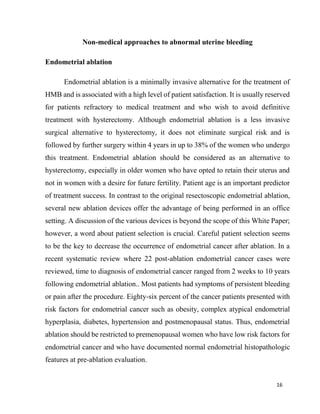 16
Non-medical approaches to abnormal uterine bleeding
Endometrial ablation
Endometrial ablation is a minimally invasive alternative for the treatment of
HMB and is associated with a high level of patient satisfaction. It is usually reserved
for patients refractory to medical treatment and who wish to avoid definitive
treatment with hysterectomy. Although endometrial ablation is a less invasive
surgical alternative to hysterectomy, it does not eliminate surgical risk and is
followed by further surgery within 4 years in up to 38% of the women who undergo
this treatment. Endometrial ablation should be considered as an alternative to
hysterectomy, especially in older women who have opted to retain their uterus and
not in women with a desire for future fertility. Patient age is an important predictor
of treatment success. In contrast to the original resectoscopic endometrial ablation,
several new ablation devices offer the advantage of being performed in an office
setting. A discussion of the various devices is beyond the scope of this White Paper;
however, a word about patient selection is crucial. Careful patient selection seems
to be the key to decrease the occurrence of endometrial cancer after ablation. In a
recent systematic review where 22 post-ablation endometrial cancer cases were
reviewed, time to diagnosis of endometrial cancer ranged from 2 weeks to 10 years
following endometrial ablation.. Most patients had symptoms of persistent bleeding
or pain after the procedure. Eighty-six percent of the cancer patients presented with
risk factors for endometrial cancer such as obesity, complex atypical endometrial
hyperplasia, diabetes, hypertension and postmenopausal status. Thus, endometrial
ablation should be restricted to premenopausal women who have low risk factors for
endometrial cancer and who have documented normal endometrial histopathologic
features at pre-ablation evaluation.
 