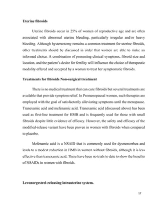 17
Uterine fibroids
Uterine fibroids occur in 25% of women of reproductive age and are often
associated with abnormal uterine bleeding, particularly irregular and/or heavy
bleeding. Although hysterectomy remains a common treatment for uterine fibroids,
other treatments should be discussed in order that women are able to make an
informed choice. A combination of presenting clinical symptoms, fibroid size and
location, and the patient’s desire for fertility will influence the choice of therapeutic
modality offered and accepted by a woman to treat her symptomatic fibroids.
Treatments for fibroids Non-surgical treatment
There is no medical treatment that can cure fibroids but several treatments are
available that provide symptom relief. In Premenopausal women, such therapies are
employed with the goal of satisfactorily alleviating symptoms until the menopause.
Tranexamic acid and mefenamic acid. Tranexamic acid (discussed above) has been
used as first-line treatment for HMB and is frequently used for those with small
fibroids despite little evidence of efficacy. However, the safety and efficacy of the
modified-release variant have been proven in women with fibroids when compared
to placebo.
Mefenamic acid is a NSAID that is commonly used for dysmenorrhea and
leads to a modest reduction in HMB in women without fibroids, although it is less
effective than tranexamic acid. There have been no trials to date to show the benefits
of NSAIDs in women with fibroids.
Levonorgestrel-releasing intrauterine system.
 