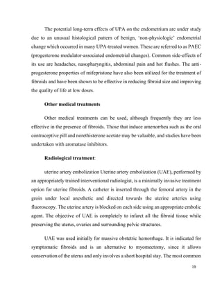 19
The potential long-term effects of UPA on the endometrium are under study
due to an unusual histological pattern of benign, ‘non-physiologic’ endometrial
change which occurred in many UPA-treated women. These are referred to as PAEC
(progesterone modulator-associated endometrial changes). Common side-effects of
its use are headaches, nasopharyngitis, abdominal pain and hot flushes. The anti-
progesterone properties of mifepristone have also been utilized for the treatment of
fibroids and have been shown to be effective in reducing fibroid size and improving
the quality of life at low doses.
Other medical treatments
Other medical treatments can be used, although frequently they are less
effective in the presence of fibroids. Those that induce amenorrhea such as the oral
contraceptive pill and norethisterone acetate may be valuable, and studies have been
undertaken with aromatase inhibitors.
Radiological treatment:
uterine artery embolization Uterine artery embolization (UAE), performed by
an appropriately trained interventional radiologist, is a minimally invasive treatment
option for uterine fibroids. A catheter is inserted through the femoral artery in the
groin under local anesthetic and directed towards the uterine arteries using
fluoroscopy. The uterine artery is blocked on each side using an appropriate embolic
agent. The objective of UAE is completely to infarct all the fibroid tissue while
preserving the uterus, ovaries and surrounding pelvic structures.
UAE was used initially for massive obstetric hemorrhage. It is indicated for
symptomatic fibroids and is an alternative to myomectomy, since it allows
conservation of the uterus and only involves a short hospital stay. The most common
 