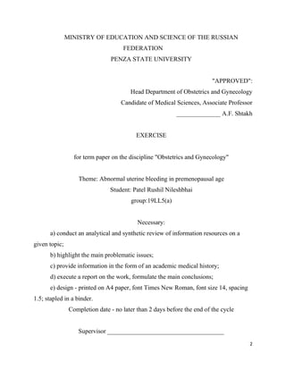 2
MINISTRY OF EDUCATION AND SCIENCE OF THE RUSSIAN
FEDERATION
PENZA STATE UNIVERSITY
"APPROVED":
Head Department of Obstetrics and Gynecology
Candidate of Medical Sciences, Associate Professor
______________ A.F. Shtakh
EXERCISE
for term paper on the discipline "Obstetrics and Gynecology"
Theme: Abnormal uterine bleeding in premenopausal age
Student: Patel Rushil Nileshbhai
group:19LL5(a)
Necessary:
a) conduct an analytical and synthetic review of information resources on a
given topic;
b) highlight the main problematic issues;
c) provide information in the form of an academic medical history;
d) execute a report on the work, formulate the main conclusions;
e) design - printed on A4 paper, font Times New Roman, font size 14, spacing
1.5; stapled in a binder.
Completion date - no later than 2 days before the end of the cycle
Supervisor _____________________________________
 