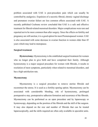 20
problem associated with UAE is post-procedure pain which can usually be
controlled by analgesics. Expulsion of a necrotic fibroid, chronic vaginal discharge
and premature ovarian failure are less common effects associated with UAE. A
recently published Cochrane review concluded that UAE is a safe and effective
treatment for fibroid-related menstrual disorders. Major complications were rare and
reported not to be more common than after surgery. Since the effects on fertility and
pregnancy are still unclear, it is a good option for most Premenopausal women. UAE
is also associated with some decrease in ovarian function in women older than 45
years which may lead to menopause.
Surgical treatment
Hysterectomy: Hysterectomy is the established surgical treatment for women
who no longer plan to give birth and have completed their family. Although
hysterectomy is a major surgical procedure for women with fibroids, it results in
resolution of most symptoms, particularly when related to menstrual disorders, and
has a high satisfaction rate.
Myomectomy
Myomectomy is a surgical procedure to remove uterine fibroids and
reconstruct the uterus. It is used as a fertility-sparing option. Myomectomy can be
associated with considerable bleeding, risk of hysterectomy, prolonged
postoperative stay, postoperative adhesion formation and recurrence of the fibroids.
Myomectomy can be performed as an open procedure and by laparoscopy or
hysteroscopy, depending on the position of the fibroids and the skill of the surgeon.
It may also depend on the size and number of fibroids that can be treated
laparoscopically, and the skills required are often only available in specialist units.
 
