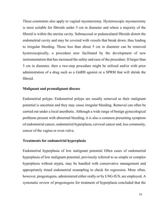 21
These constraints also apply to vaginal myomectomy. Hysteroscopic myomectomy
is most suitable for fibroids under 5 cm in diameter and where a majority of the
fibroid is within the uterine cavity. Submucosal or pedunculated fibroids distort the
endometrial cavity and may be covered with vessels that break down, thus leading
to irregular bleeding. Those less than about 5 cm in diameter can be removed
hysteroscopically, a procedure now facilitated by the development of new
instrumentation that has increased the safety and ease of the procedure. If larger than
5 cm in diameter, then a two-step procedure might be utilized and/or with prior
administration of a drug such as a GnRH agonist or a SPRM that will shrink the
fibroid.
Malignant and premalignant disease
Endometrial polyps: Endometrial polyps are usually removed as their malignant
potential is uncertain and they may cause irregular bleeding. Removal can often be
carried out under a local anesthetic. Although a wide range of benign gynecological
problems present with abnormal bleeding, it is also a common presenting symptom
of endometrial cancer, endometrial hyperplasia, cervical cancer and, less commonly,
cancer of the vagina or even vulva.
Treatments for endometrial hyperplasia
Endometrial hyperplasia of low malignant potential Often cases of endometrial
hyperplasia of low malignant potential, previously referred to as simple or complex
hyperplasia without atypia, may be handled with conservative management and
appropriately timed endometrial resampling to check for regression. More often,
however, progestogens, administered either orally or by LNG-IUS, are employed. A
systematic review of progestogens for treatment of hyperplasia concluded that the
 