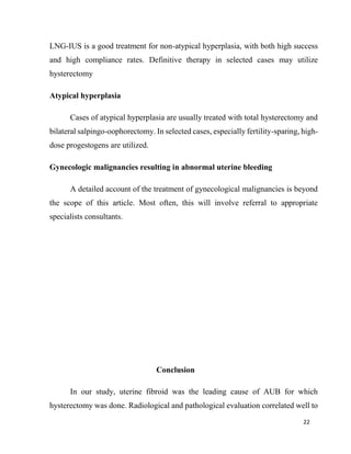 22
LNG-IUS is a good treatment for non-atypical hyperplasia, with both high success
and high compliance rates. Definitive therapy in selected cases may utilize
hysterectomy
Atypical hyperplasia
Cases of atypical hyperplasia are usually treated with total hysterectomy and
bilateral salpingo-oophorectomy. In selected cases, especially fertility-sparing, high-
dose progestogens are utilized.
Gynecologic malignancies resulting in abnormal uterine bleeding
A detailed account of the treatment of gynecological malignancies is beyond
the scope of this article. Most often, this will involve referral to appropriate
specialists consultants.
Conclusion
In our study, uterine fibroid was the leading cause of AUB for which
hysterectomy was done. Radiological and pathological evaluation correlated well to
 