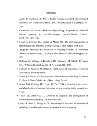 24
References
1. Jacobs P, Cumming DC. Use of health services associated with increased
menstrual loss in the United States. Am J Obstet Gynecol. 2003;188(2):343–
348
2. Committee on Practice Bulletins—Gynecology. diagnosis of abnormal
uterine bleeding in reproductive-aged women. Obstet Gynecol.
2012;120(1):197–206.
3. Fraser IS, Critchley HO, Broder M, Munro MG. The recommendations on
terminologies and abnormal uterine bleeding. Semin Reprod Med. 2011
4. Ahuja SP, Hertweck SP. Overview of bleeding disorders in adolescent
females with menorrhagia. J Pediatr Adolesc Gynecol. 2010;23(6 suppl):S15–
S21.
5. Hoffman BL, Schorge JO, Bradshaw KD, Halvorson LM, Schaffer JI, Corton
MM. Williams Gynecology. 3rd ed. New York, NY: 2016.
6. Mahajan N, Aggarwal M, Bagga A. Health issues of menopausal women in
North India. J Midlife Health.
7. Kumar P, Malhotra N. Clinical types of abnormal uterine bleeding. In: Kumar
P, editor. Jeffcoate’s Principle of Gynecology. 7th ed.
8. Munro MG, Critchley HO, Fraser IS. The FIGO systems for nomenclature
and classification of causes of abnormal uterine bleeding in the reproductive
years.
9. Telner DE, Jakubovicz D. Approach to diagnosis and management of
abnormal uterine bleeding. Can Fam Physician.
10.Jetley S, Rana S, Jairajpuri ZS. Morphological spectrum of endometrial
pathology in middle-aged women with atypical uterine bleeding.
 