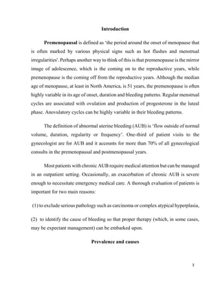3
Introduction
Premenopausal is defined as ‘the period around the onset of menopause that
is often marked by various physical signs such as hot flushes and menstrual
irregularities'. Perhaps another way to think of this is that premenopause is the mirror
image of adolescence, which is the coming on to the reproductive years, while
premenopause is the coming off from the reproductive years. Although the median
age of menopause, at least in North America, is 51 years, the premenopause is often
highly variable in its age of onset, duration and bleeding patterns. Regular menstrual
cycles are associated with ovulation and production of progesterone in the luteal
phase. Anovulatory cycles can be highly variable in their bleeding patterns.
The definition of abnormal uterine bleeding (AUB) is ‘flow outside of normal
volume, duration, regularity or frequency’. One-third of patient visits to the
gynecologist are for AUB and it accounts for more than 70% of all gynecological
consults in the premenopausal and postmenopausal years.
Most patients with chronic AUB require medical attention but can be managed
in an outpatient setting. Occasionally, an exacerbation of chronic AUB is severe
enough to necessitate emergency medical care. A thorough evaluation of patients is
important for two main reasons:
(1) to exclude serious pathology such as carcinoma or complex atypical hyperplasia,
(2) to identify the cause of bleeding so that proper therapy (which, in some cases,
may be expectant management) can be embarked upon.
Prevalence and causes
 