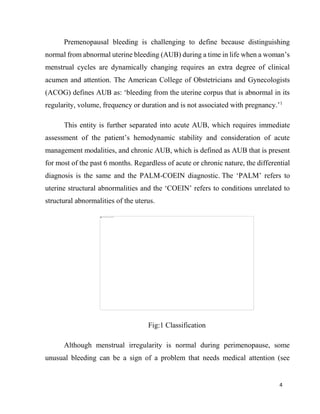 4
Premenopausal bleeding is challenging to define because distinguishing
normal from abnormal uterine bleeding (AUB) during a time in life when a woman’s
menstrual cycles are dynamically changing requires an extra degree of clinical
acumen and attention. The American College of Obstetricians and Gynecologists
(ACOG) defines AUB as: ‘bleeding from the uterine corpus that is abnormal in its
regularity, volume, frequency or duration and is not associated with pregnancy.’1
This entity is further separated into acute AUB, which requires immediate
assessment of the patient’s hemodynamic stability and consideration of acute
management modalities, and chronic AUB, which is defined as AUB that is present
for most of the past 6 months. Regardless of acute or chronic nature, the differential
diagnosis is the same and the PALM-COEIN diagnostic. The ‘PALM’ refers to
uterine structural abnormalities and the ‘COEIN’ refers to conditions unrelated to
structural abnormalities of the uterus.
Fig:1 Classification
Although menstrual irregularity is normal during perimenopause, some
unusual bleeding can be a sign of a problem that needs medical attention (see
 