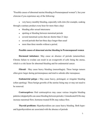 5
"Possible causes of abnormal uterine bleeding in Premenopausal women"). See your
clinician if you experience any of the following:
● very heavy monthly bleeding, especially with clots (for example, soaking
through a sanitary product every hour for more than a day)
● bleeding after sexual intercourse
● spotting or bleeding between menstrual periods
● several menstrual cycles that are shorter than 21 days
● several periods that last three days longer than usual
● more than three months without a period.
Possible causes of abnormal uterine bleeding in Premenopausal women
Hormonal imbalance: May cause an absence of periods (amenorrhea).
Chronic failure to ovulate can result in an overgrowth of cells lining the uterus,
which is a risk factor for abnormal bleeding and for endometrial cancer.
Fibroid : May cause heavy bleeding (menorrhagia). These benign tumors
often grow larger during perimenopause and tend to subside after menopause.
Endometrial polyps : May cause heavy, prolonged, or irregular bleeding
(often spotting). These benign growths of the uterine lining may or may not need to
be removed.
Contraceptives: Oral contraceptives may cause various irregular bleeding
patterns (skipped pills can cause bleeding between periods). Unmedicated IUDs may
increase menstrual flow; hormone-treated IUDs may reduce flow.
Thyroid problems: Hypothyroidism can cause heavy bleeding. Both hypo-
and hyperthyroidism are associated with the absence of periods
 