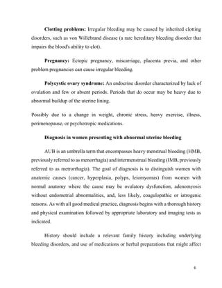 6
Clotting problems: Irregular bleeding may be caused by inherited clotting
disorders, such as von Willebrand disease (a rare hereditary bleeding disorder that
impairs the blood's ability to clot).
Pregnancy: Ectopic pregnancy, miscarriage, placenta previa, and other
problem pregnancies can cause irregular bleeding.
Polycystic ovary syndrome: An endocrine disorder characterized by lack of
ovulation and few or absent periods. Periods that do occur may be heavy due to
abnormal buildup of the uterine lining.
Possibly due to a change in weight, chronic stress, heavy exercise, illness,
perimenopause, or psychotropic medications.
Diagnosis in women presenting with abnormal uterine bleeding
AUB is an umbrella term that encompasses heavy menstrual bleeding (HMB,
previously referred to as menorrhagia) and intermenstrual bleeding (IMB, previously
referred to as metrorrhagia). The goal of diagnosis is to distinguish women with
anatomic causes (cancer, hyperplasia, polyps, leiomyomas) from women with
normal anatomy where the cause may be ovulatory dysfunction, adenomyosis
without endometrial abnormalities, and, less likely, coagulopathic or iatrogenic
reasons. As with all good medical practice, diagnosis begins with a thorough history
and physical examination followed by appropriate laboratory and imaging tests as
indicated.
History should include a relevant family history including underlying
bleeding disorders, and use of medications or herbal preparations that might affect
 