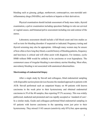 7
bleeding such as ginseng, ginkgo, motherwort, contraceptives, non-steroidal anti-
inflammatory drugs (NSAIDs), and warfarin or heparin or their derivatives.
Physical examination should include assessment of body mass index, thyroid
examination, a pelvic examination including speculum findings to rule out cervical
or vaginal causes, and bimanual pelvic assessment including size and contour of the
uterus.
Laboratory assessment should include a full blood count and iron studies as
well as tests for bleeding disorders if suspected or indicated. Pregnancy testing and
thyroid screening may also be appropriate. Although many women may be unsure
of how often or how long they bleed, a careful history of bleeding patterns, frequency
and heaviness is critical and will often assist with diagnosis. For instance, cyclic
HMB without IMB would be unlikely to be carcinoma or even hyperplasia. The
commonest cause of irregular bleeding is anovulatory uterine bleeding. Most often,
anovulatory bleeding is not associated with anatomical abnormalities.
Shortcomings of endometrial biopsy
After a single study by Stovall and colleagues, blind endometrial sampling
with disposable suction piston devices became the standard approach to patients with
AUB. Stovall performed such an outpatient biopsy on 40 patients with known
carcinoma in the week prior to their hysterectomy and obtained endometrial
carcinoma in 39 of the 40 samples, thus reporting 97.5% accuracy. This was widely
publicized, marketed and promoted and was rapidly accepted as ‘standard of care’.
In a similar study, Guido and colleagues performed blind endometrial sampling in
65 patients with known carcinoma in the operating room just prior to their
hysterectomy. They missed 11/65 cancers (sensitivity only 83%) but, upon opening
 