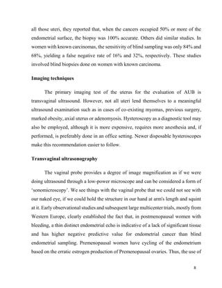 8
all those uteri, they reported that, when the cancers occupied 50% or more of the
endometrial surface, the biopsy was 100% accurate. Others did similar studies. In
women with known carcinomas, the sensitivity of blind sampling was only 84% and
68%, yielding a false negative rate of 16% and 32%, respectively. These studies
involved blind biopsies done on women with known carcinoma.
Imaging techniques
The primary imaging test of the uterus for the evaluation of AUB is
transvaginal ultrasound. However, not all uteri lend themselves to a meaningful
ultrasound examination such as in cases of co-existing myomas, previous surgery,
marked obesity, axial uterus or adenomyosis. Hysteroscopy as a diagnostic tool may
also be employed, although it is more expensive, requires more anesthesia and, if
performed, is preferably done in an office setting. Newer disposable hysteroscopes
make this recommendation easier to follow.
Transvaginal ultrasonography
The vaginal probe provides a degree of image magnification as if we were
doing ultrasound through a low-power microscope and can be considered a form of
‘sonomicroscopy’. We see things with the vaginal probe that we could not see with
our naked eye, if we could hold the structure in our hand at arm's length and squint
at it. Early observational studies and subsequent large multicenter trials, mostly from
Western Europe, clearly established the fact that, in postmenopausal women with
bleeding, a thin distinct endometrial echo is indicative of a lack of significant tissue
and has higher negative predictive value for endometrial cancer than blind
endometrial sampling. Premenopausal women have cycling of the endometrium
based on the erratic estrogen production of Premenopausal ovaries. Thus, the use of
 