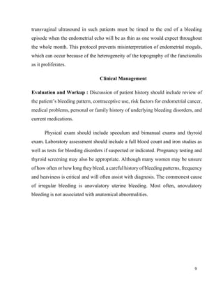 9
transvaginal ultrasound in such patients must be timed to the end of a bleeding
episode when the endometrial echo will be as thin as one would expect throughout
the whole month. This protocol prevents misinterpretation of endometrial moguls,
which can occur because of the heterogeneity of the topography of the functionalis
as it proliferates.
Clinical Management
Evaluation and Workup : Discussion of patient history should include review of
the patient’s bleeding pattern, contraceptive use, risk factors for endometrial cancer,
medical problems, personal or family history of underlying bleeding disorders, and
current medications.
Physical exam should include speculum and bimanual exams and thyroid
exam. Laboratory assessment should include a full blood count and iron studies as
well as tests for bleeding disorders if suspected or indicated. Pregnancy testing and
thyroid screening may also be appropriate. Although many women may be unsure
of how often or how long they bleed, a careful history of bleeding patterns, frequency
and heaviness is critical and will often assist with diagnosis. The commonest cause
of irregular bleeding is anovulatory uterine bleeding. Most often, anovulatory
bleeding is not associated with anatomical abnormalities.
 