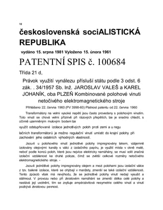 10
československá sociALISTICKÁ
REPUBLIKA
vydáno 15. srpna 1981 Vyloženo 15. února 1961
PATENTNÍ SPIS č. 100684
Třída 21 d,
Právok využití vynálezu přísluší státu podle 3 odst. 6
zák. . 34/1957 Sb. Inž. JAROSLAV VALEŠ a KAREL
JOHANÍK, oba PLZEŇ Kombinované polohové vinuti
netočivého elektromagnetického stroje
Přihlášeno 22. června 1960 (PV 3998-60) Platnost patentu od 22. června 1960
Transformátory na velmi vysoké napětí jsou často provedeny s polohovým vinutím.
Toto vinutí se chová velmi příznivě při rázových přepětích, lze je snadno chladit, s
účinně uzemněným mulovým bodem lze
využít odstupňované izolace jednotlivých poloh proti zemi a u regu
lačních transformátorů je možno regulační vinutí umístit do krajní polohy při
zachování jeho ostatních výhodných vlastností.
Jsou-li u polohového vinutí jednotlivé polohy impregnovány lakem, vzájemně
izolovány olejovými kanály s válci z izolačního papíru, je využití místa v okně malé,
neboť podle konců poloh, které jsou nejvíce elektricky namáhány, se musí volit značná
izolační vzdálenost ke druhé poloze, čímž se zvětší celkové rozměry netočivého
elektromagnetického stroje. -
Jsou-li jednötlivé polohy impregnovány olejem a mezi polohami jsou izolační válce
z tzv. balené izolace, které se ohýbají v manžety, zmenší se také izolační vzdálenosti.
Tento způsob však má nevýhodu, že se jednotlivé polohy vinutí nedají vysušit a
stáhnout. V provozu nebo při zkratovém namáhání se zmenší délka celé polohy a
nastává její uvolnění, tím se zvyšuje ampérzávitová nesymetrie celého vinutí a vinutí
pozbývá zkratovou pevnost.
 