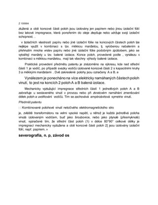Z 100684
ztužená a obě koncové části poloh jsou izolovány jen papírem nebo jinou izolační fólií
bez lakové impregnace, která ponořením do oleje zlepšuje nebo udržuje svoji izolační
schopnost. .
v Izolačních vlastností papíru nebo jiné izolační fólie na koncových částech poloh lze
nejlépe využít v kombinaci s tzv. měkkou manžetou, tj. vyrobenou nabalením a
přehnutím mnoha vrstev papíru nebo jiné izolační fólie podobným způšobem, jako se
vytvářejí manžety u tzv. balené izolace. Konce poloh, provedené podle , vynálezu v
kombinaci s měkkou manžetou, mají tak všechny výhody balené izolace.
Praktické provedení předmětu patentu je znázorněno na výkresu, kde nad střední
částí 1 je vodič, po případě svazky vodičů izolované koncové části 2 s kapacitními kruhy
3 a měkkými manžetami . Dvě zakreslené polohy jsou označeny A a B. e
Vynálezem je ponecháno na více elektricky namáhaných částechpoloh
vinutí, to jest na koncích 2 poloh A a B balená izolace.
Mechanicky vyztužující impregnace středních částí 1 jednotlivých poloh A a B
zabraňuje u sestaveného vinutí v provozu nebo při zkratovém namáhání zmenšování
délek poloh a uvolňování vodičů. Tím se zachovává ampérzávitová symetrie vinutí.
Předmět patentu
: : Kombinované polohové vinutí netočivého elektromagnetického stro
je, zvláště transformátoru na velmi vysoké napětí, u něhož je každá jednotlivá poloha
vinutá izolovaným vodičem, buď jako šroubovice, nebo jako plynulé (přesmyknuté)
vinutí, vyznačené tím, že střední část poloh (1) v délce 80°90° celkové délky je
impregnací mechanicky vyztužena a obě koncové části poloh 2] jsou izolovány izolační
fólií, např. papírem. »
severografia, n. p, závod os
 