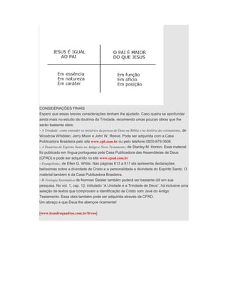 CONSIDERAÇÕES FINAIS
Espero que essas breves considerações tenham lhe ajudado. Caso queira se aprofundar
ainda mais no estudo da doutrina da Trindade, recomendo umas poucas obras que lhe
serão bastante úteis:
- A Trindade: como entender os mistérios da pessoa de Deus na Bíblia e na história do cristianismo, de
Woodrow Whidden, Jerry Moon e John W. Reeve. Pode ser adquirida com a Casa
Publicadora Brasileira pelo site www.cpb.com.br ou pelo telefone 0800-979 0606.
- A Doutrina do Espírito Santo no Antigo e Novo Testamento, de Stanley M. Horton. Esse material
foi publicado em língua portuguesa pela Casa Publicadora das Assembleias de Deus
(CPAD) e pode ser adquirido no site www.cpad.com.br
- Evangelismo, de Ellen G. White. Nas páginas 613 a 617 ela apresenta declarações
belíssimas sobre a divindade de Cristo e a personalidade e divindade do Espírito Santo. O
material também é da Casa Publicadora Brasileira.
- A Teologia Sistemática de Norman Geisler também poderá ser bastante útil em sua
pesquisa. No vol. 1, cap. 12, intitulado “A Unidade e a Trindade de Deus”, há inclusive uma
seleção de textos que comprovam a identificação de Cristo com Javé do Antigo
Testamento. Essa obra também pode ser adquirida através da CPAD.
Um abraço e que Deus lhe abençoe ricamente!
[www.leandroquadros.com.br/livros]
 