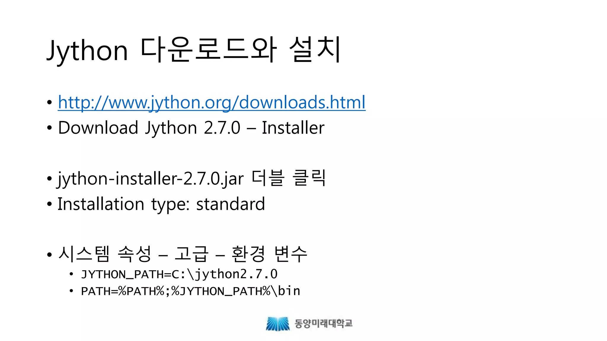 Jython 다운로드와 설치
• http://www.jython.org/downloads.html
• Download Jython 2.7.0 – Installer
• java -jar jython-installer-2.7.0.jar
• Installation type: standard
• 시스템 속성 – 고급 – 환경 변수
• JYTHON_PATH=C:jython2.7.0
• PATH=%PATH%;%JYTHON_PATH%bin
 