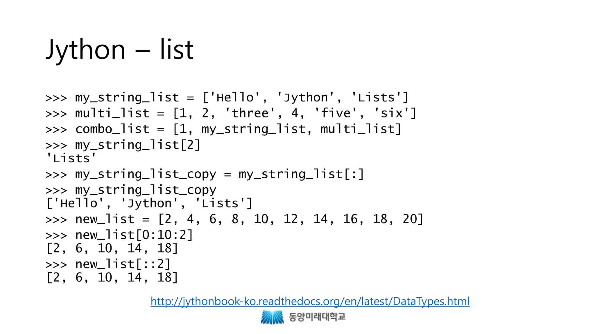 Jython – list
>>> my_string_list = ['Hello', 'Jython', 'Lists']
>>> multi_list = [1, 2, 'three', 4, 'five', 'six']
>>> combo_list = [1, my_string_list, multi_list]
>>> my_string_list[2]
'Lists'
>>> my_string_list_copy = my_string_list[:]
>>> my_string_list_copy
['Hello', 'Jython', 'Lists']
>>> new_list = [2, 4, 6, 8, 10, 12, 14, 16, 18, 20]
>>> new_list[0:10:2]
[2, 6, 10, 14, 18]
>>> new_list[::2]
[2, 6, 10, 14, 18]
http://jythonbook-ko.readthedocs.org/en/latest/DataTypes.html
 