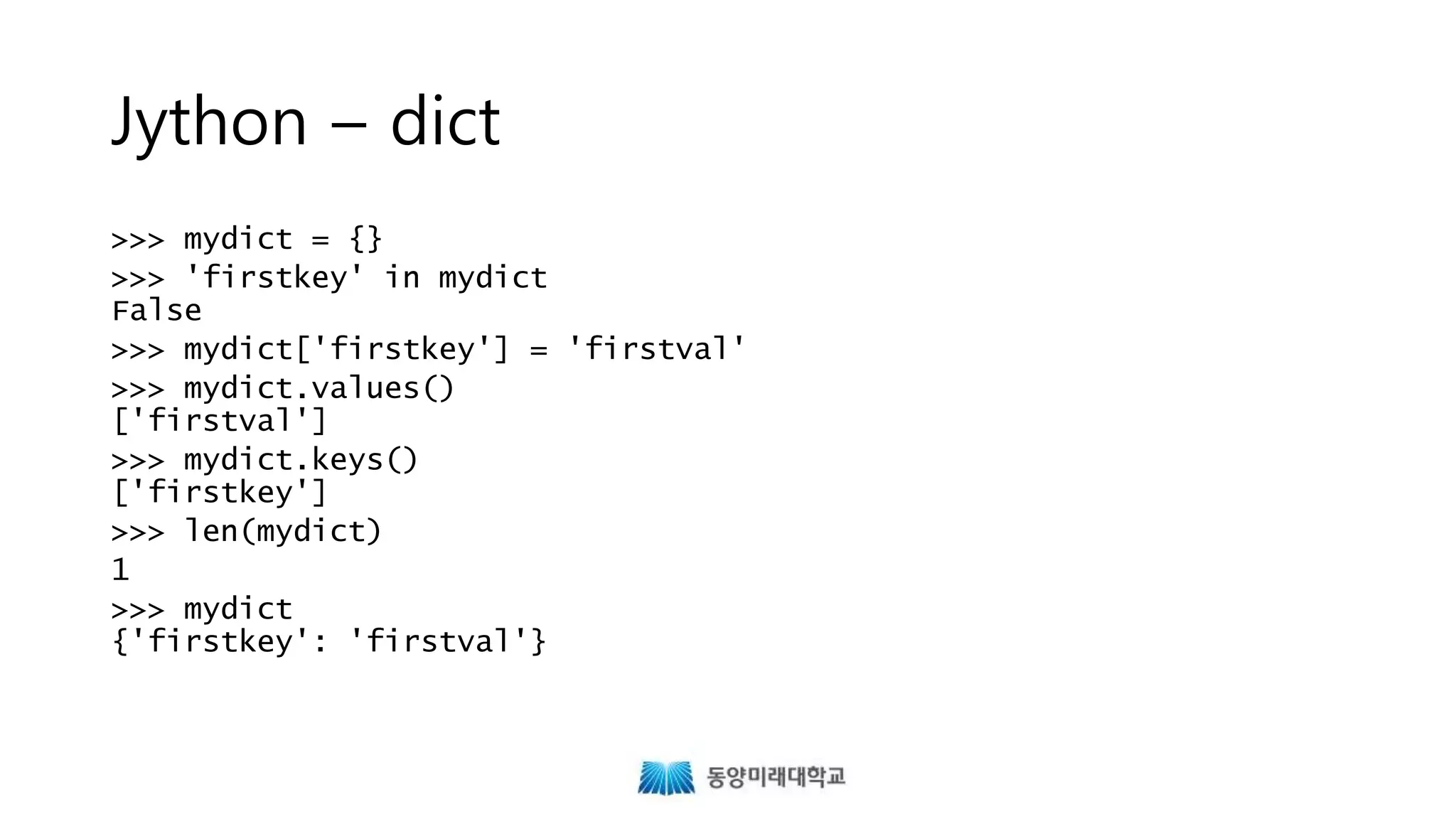Jython – dict
>>> mydict = {}
>>> 'firstkey' in mydict
False
>>> mydict['firstkey'] = 'firstval'
>>> mydict.values()
['firstval']
>>> mydict.keys()
['firstkey']
>>> len(mydict)
1
>>> mydict
{'firstkey': 'firstval'}
 