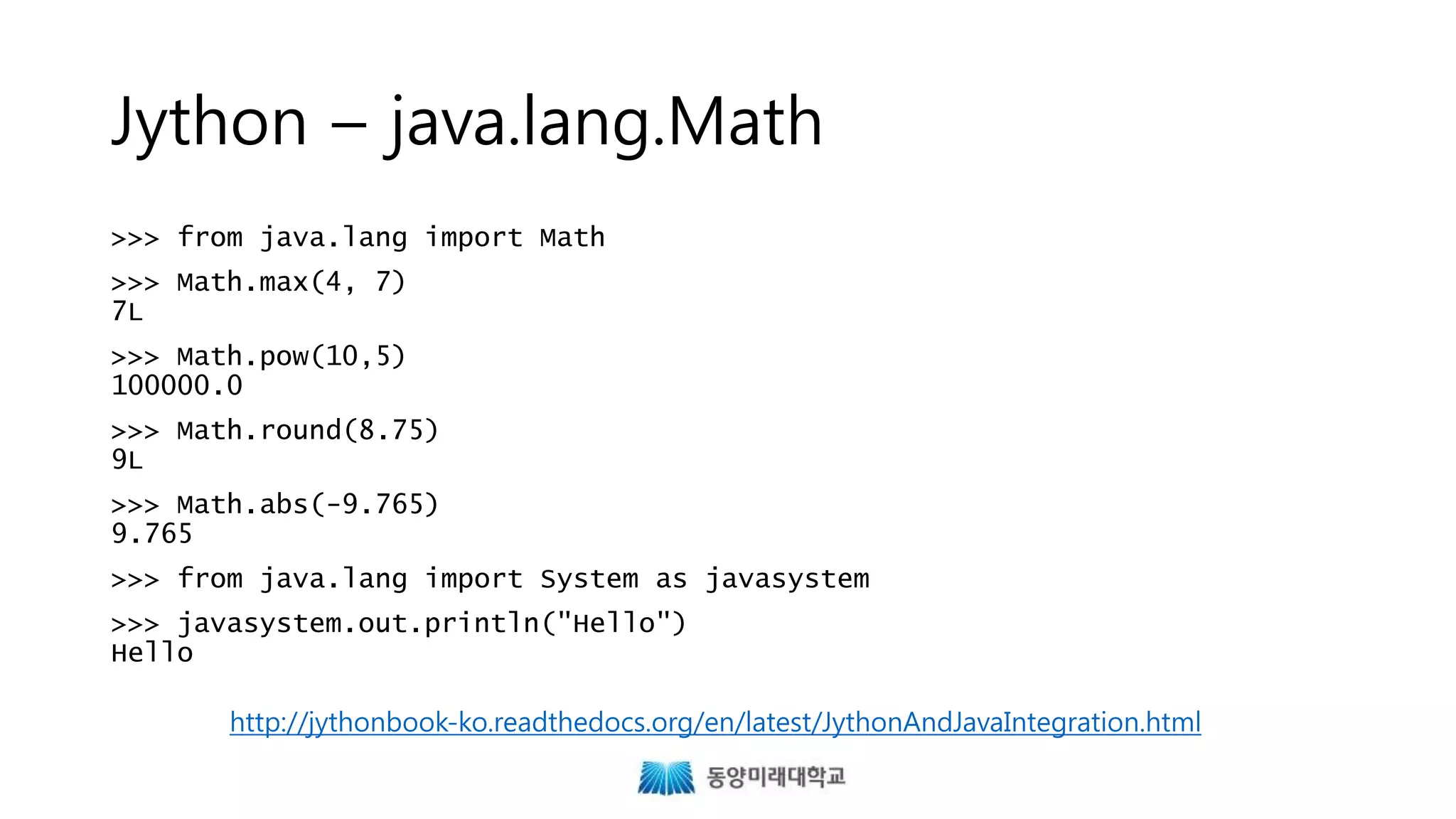 Jython – java.lang.Math
>>> from java.lang import Math
>>> Math.max(4, 7)
7L
>>> Math.pow(10,5)
100000.0
>>> Math.round(8.75)
9L
>>> Math.abs(-9.765)
9.765
>>> from java.lang import System as javasystem
>>> javasystem.out.println("Hello")
Hello
http://jythonbook-ko.readthedocs.org/en/latest/JythonAndJavaIntegration.html
 