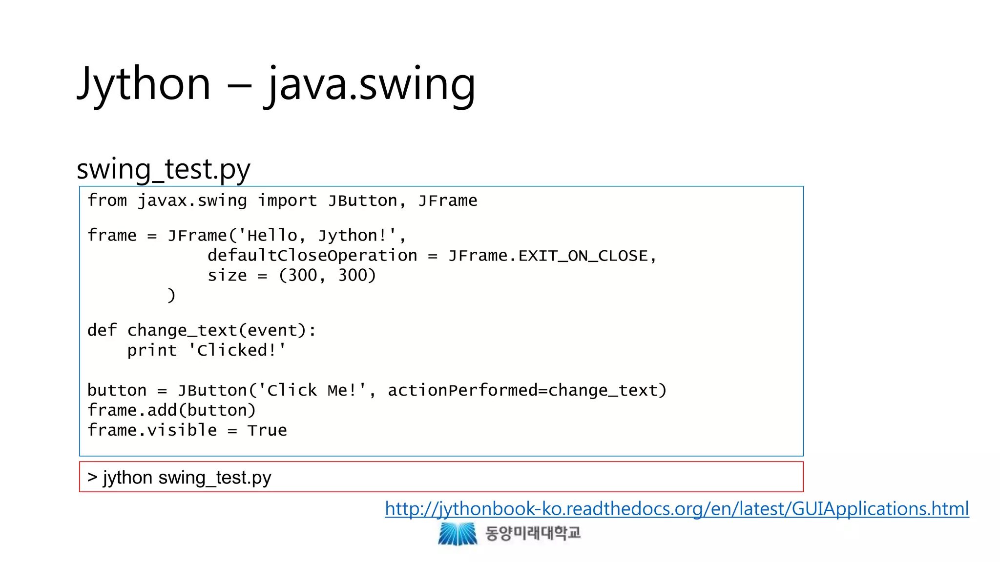 Jython – java.swing
swing_test.py
from javax.swing import JButton, JFrame
frame = JFrame('Hello, Jython!',
defaultCloseOperation = JFrame.EXIT_ON_CLOSE,
size = (300, 300)
)
def change_text(event):
print 'Clicked!'
button = JButton('Click Me!', actionPerformed=change_text)
frame.add(button)
frame.visible = True
> jython swing_test.py
http://jythonbook-ko.readthedocs.org/en/latest/GUIApplications.html
 