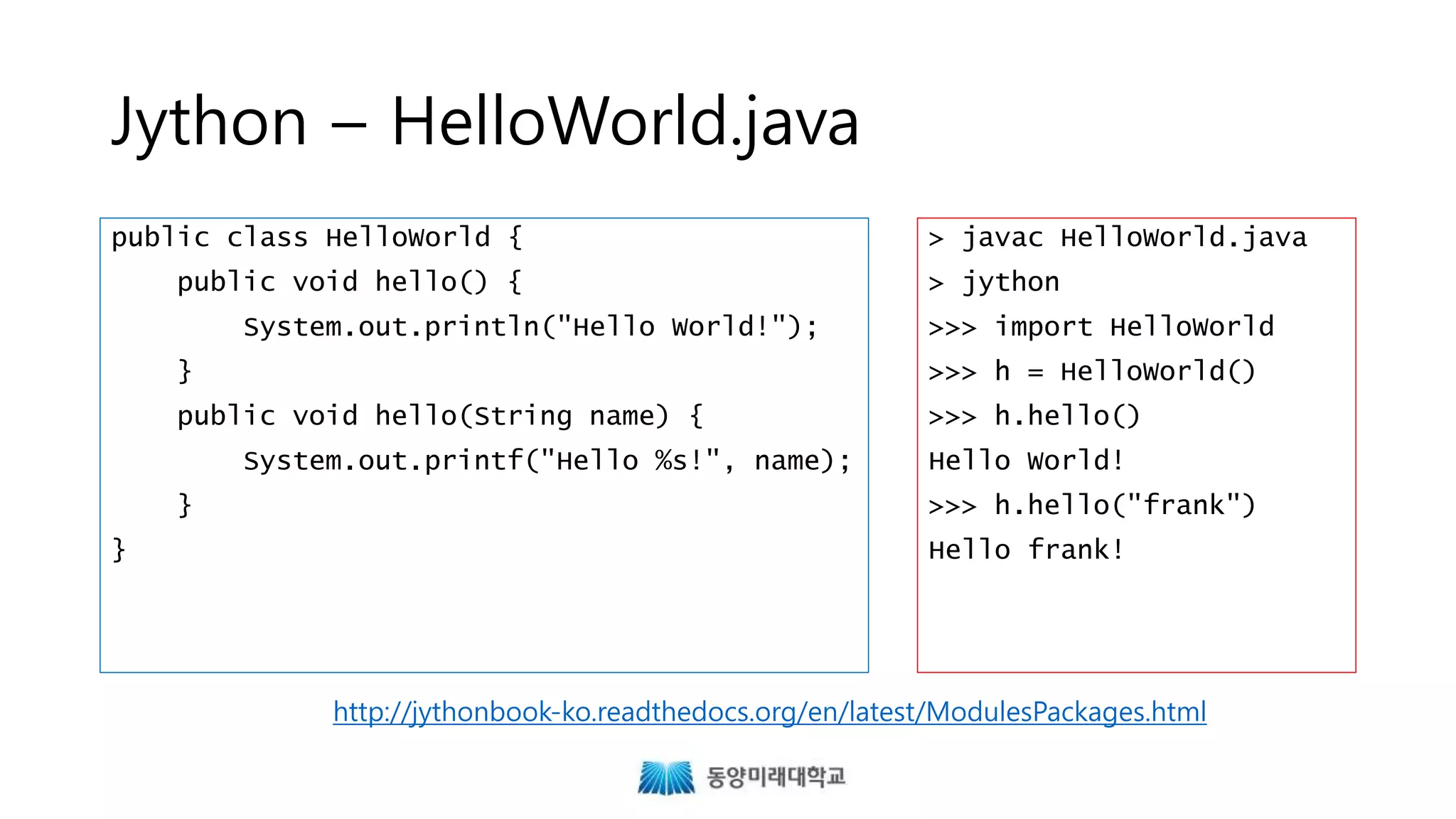 Jython – HelloWorld.java
public class HelloWorld {
public void hello() {
System.out.println("Hello World!");
}
public void hello(String name) {
System.out.printf("Hello %s!", name);
}
}
> javac HelloWorld.java
> jython
>>> import HelloWorld
>>> h = HelloWorld()
>>> h.hello()
Hello World!
>>> h.hello("frank")
Hello frank!
http://jythonbook-ko.readthedocs.org/en/latest/ModulesPackages.html
 