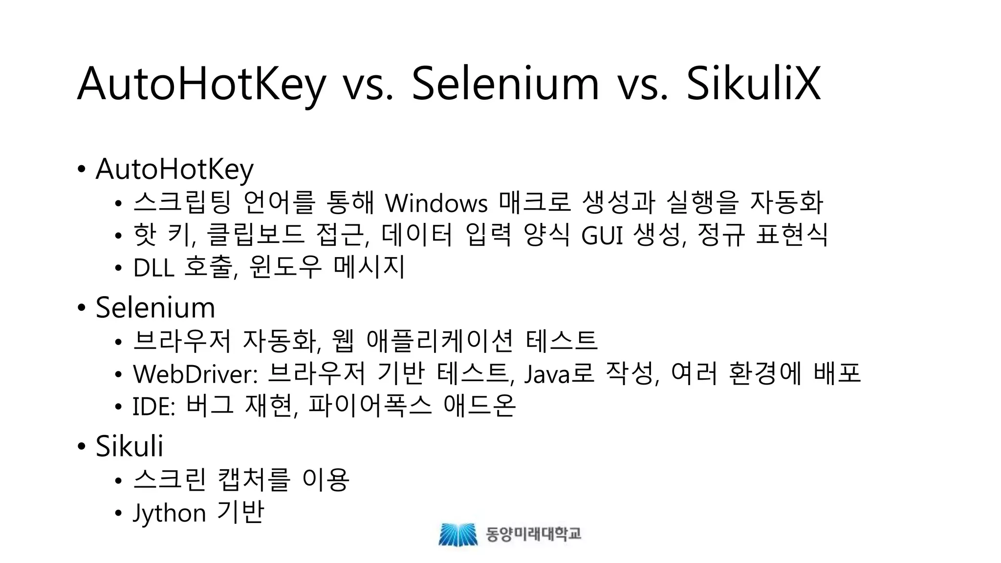 AutoHotKey vs. Selenium vs. SikuliX
• AutoHotKey
• 스크립팅 언어를 통해 Windows 매크로 생성과 실행을 자동화
• 핫 키, 클립보드 접근, 데이터 입력 양식 GUI 생성, 정규 표현식
• DLL 호출, 윈도우 메시지
• Selenium
• 브라우저 자동화, 웹 애플리케이션 테스트
• WebDriver: 브라우저 기반 테스트, Java로 작성, 여러 환경에 배포
• IDE: 버그 재현, 파이어폭스 애드온
• Sikuli
• 스크린 캡처를 이용
• Jython 기반
 