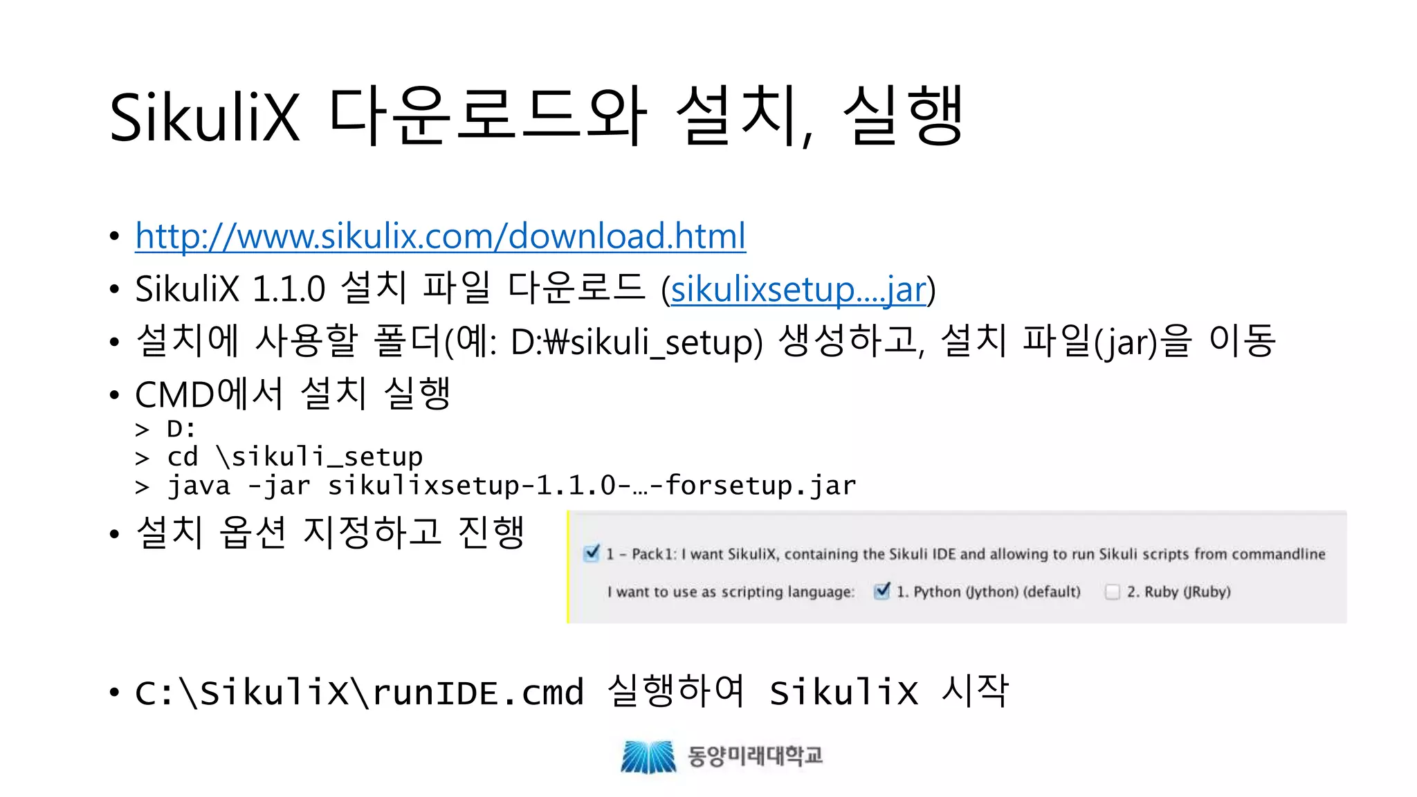 SikuliX 다운로드와 설치, 실행
• http://www.sikulix.com/download.html
• SikuliX 1.1.0 설치 파일 다운로드 (sikulixsetup....jar)
• 설치에 사용할 폴더를 생성하고, 설치 파일(jar)을 이동
• CMD에서 설치 실행
> java -jar sikulixsetup-1.1.0-…-forsetup.jar
• 설치 옵션 지정하고 진행
• runsikulix.cmd 실행하여 SikuliX 시작
 
