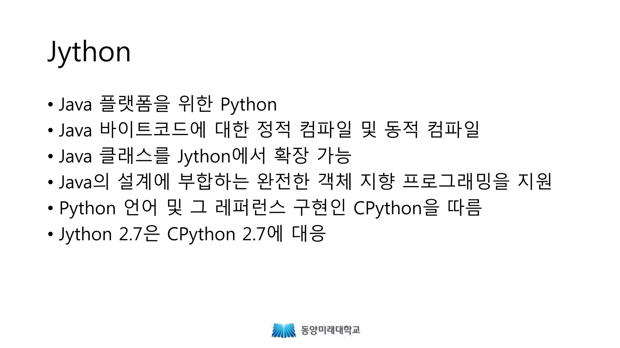 Jython
• Java 플랫폼을 위한 Python
• Java 바이트코드에 대한 정적 컴파일 및 동적 컴파일
• Java 클래스를 Jython에서 확장 가능
• Java의 설계에 부합하는 완전한 객체 지향 프로그래밍을 지원
• Python 언어 및 그 레퍼런스 구현인 CPython을 따름
• Jython 2.7은 CPython 2.7에 대응
 