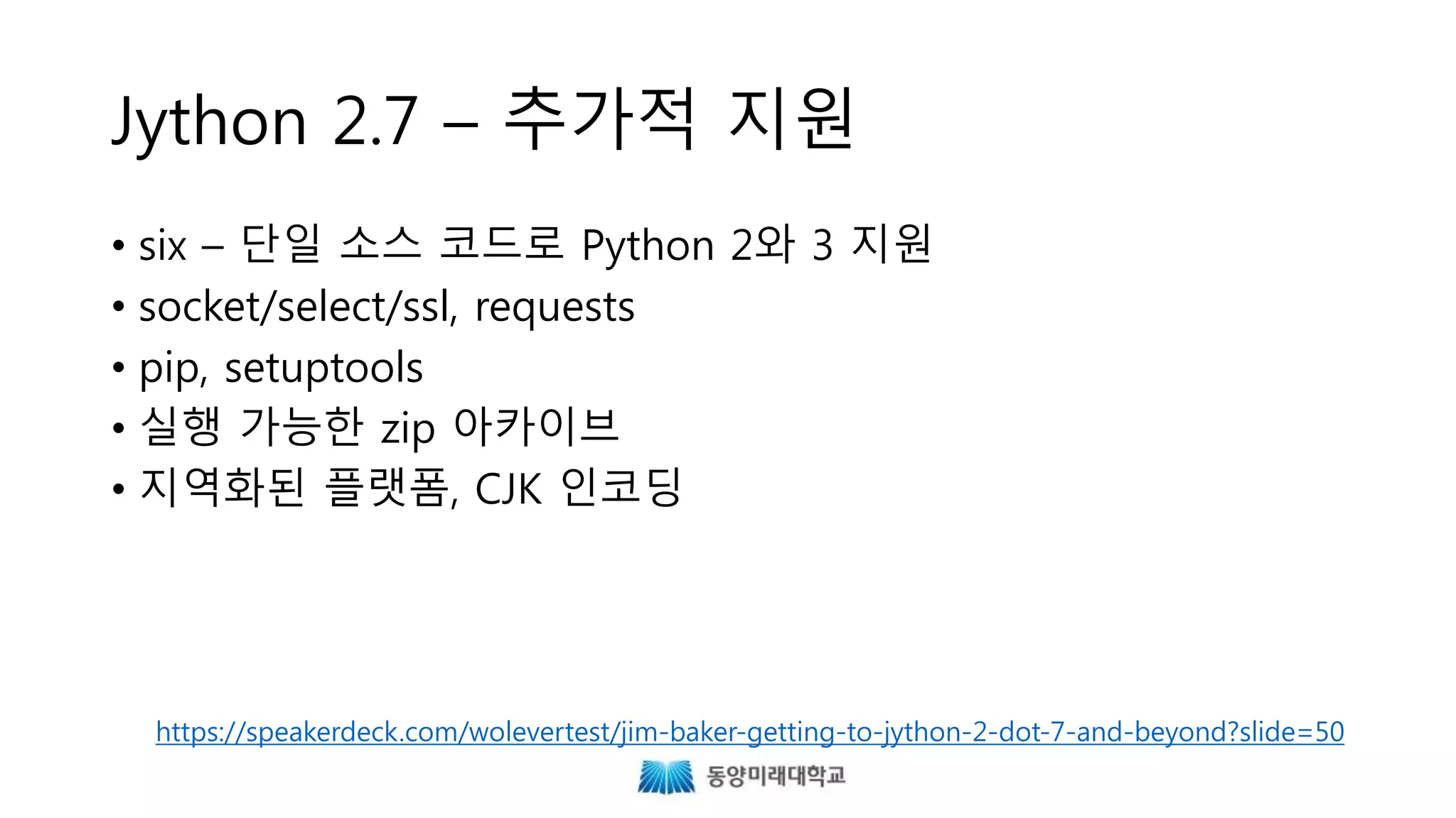 Jython 2.7 – 추가적 지원
• six – 단일 소스 코드로 Python 2와 3 지원
• socket/select/ssl, requests
• pip, setuptools
• 실행 가능한 zip 아카이브
• 지역화된 플랫폼, CJK 인코딩
https://speakerdeck.com/wolevertest/jim-baker-getting-to-jython-2-dot-7-and-beyond?slide=50
 