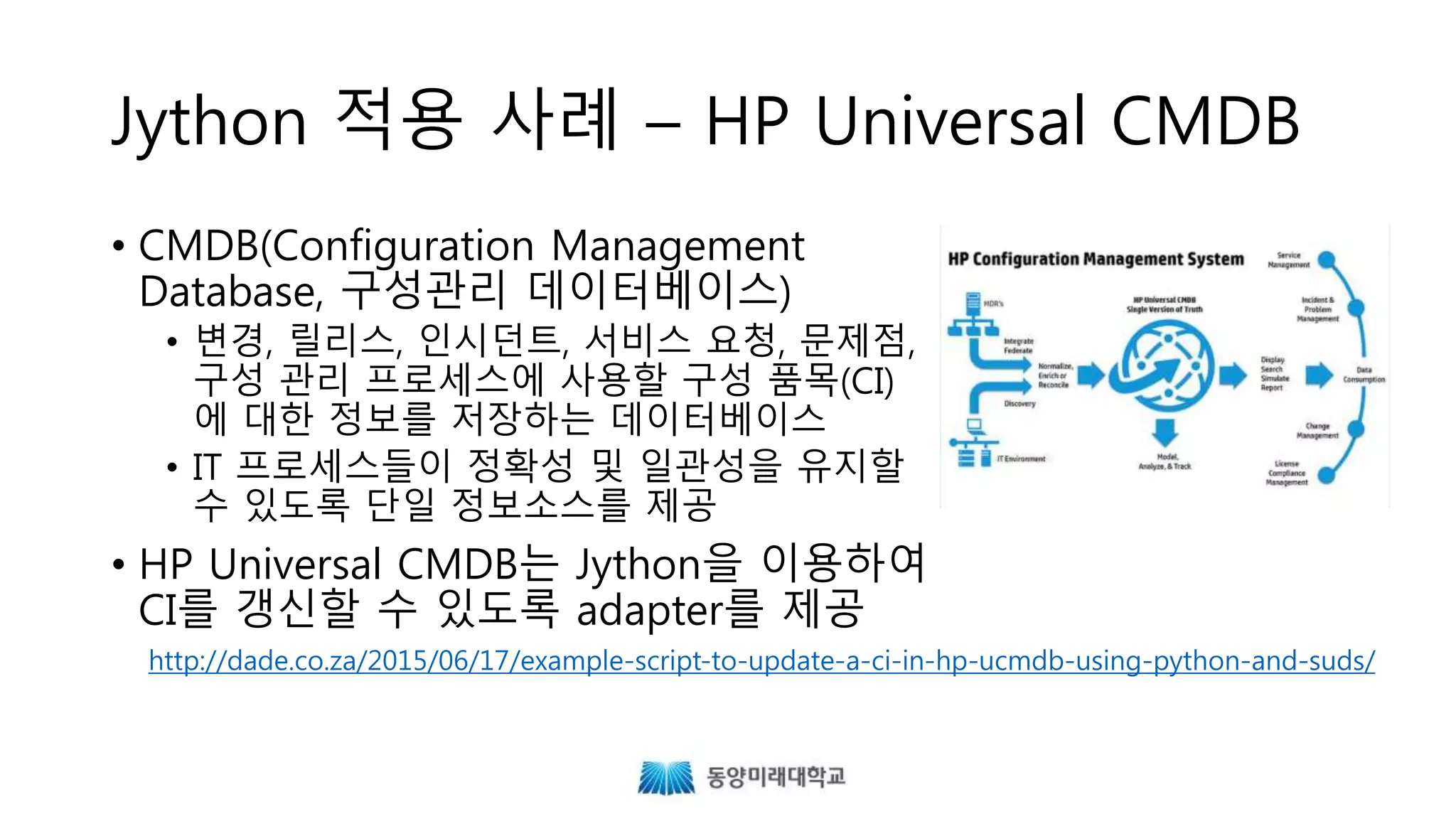 Jython 적용 사례 – HP Universal CMDB
• CMDB(Configuration Management
Database, 구성관리 데이터베이스)
• 변경, 릴리스, 인시던트, 서비스 요청, 문제점,
구성 관리 프로세스에 사용할 구성 품목(CI)
에 대한 정보를 저장하는 데이터베이스
• IT 프로세스들이 정확성 및 일관성을 유지할
수 있도록 단일 정보소스를 제공
• HP Universal CMDB는 Jython을 이용하여
CI를 갱신할 수 있도록 adapter를 제공
http://dade.co.za/2015/06/17/example-script-to-update-a-ci-in-hp-ucmdb-using-python-and-suds/
 