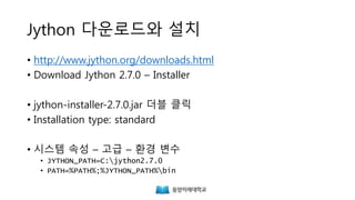 Jython 다운로드와 설치
• http://www.jython.org/downloads.html
• Download Jython 2.7.0 – Installer
• java -jar jython-installer-2.7.0.jar
• Installation type: standard
• 시스템 속성 – 고급 – 환경 변수
• JYTHON_PATH=C:jython2.7.0
• PATH=%PATH%;%JYTHON_PATH%bin
 